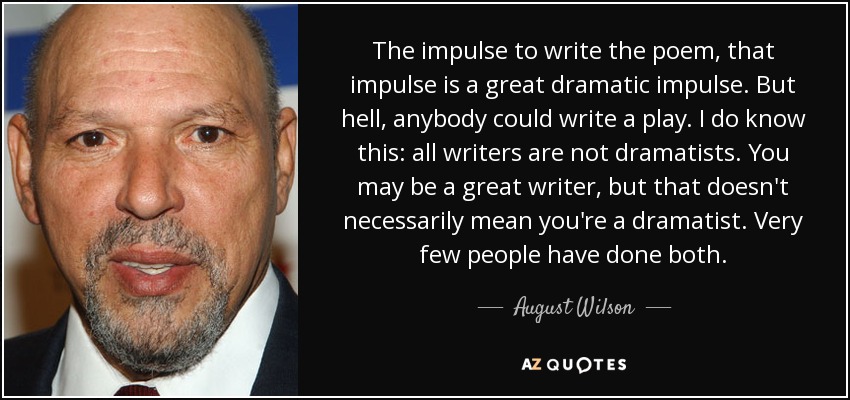 The impulse to write the poem, that impulse is a great dramatic impulse. But hell, anybody could write a play. I do know this: all writers are not dramatists. You may be a great writer, but that doesn't necessarily mean you're a dramatist. Very few people have done both. - August Wilson