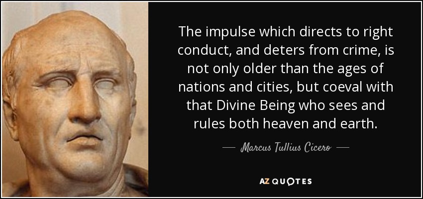The impulse which directs to right conduct, and deters from crime, is not only older than the ages of nations and cities, but coeval with that Divine Being who sees and rules both heaven and earth. - Marcus Tullius Cicero