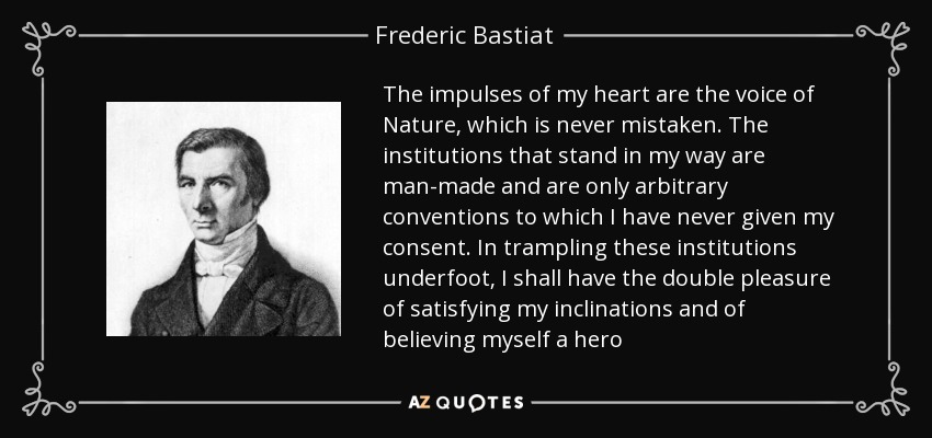 The impulses of my heart are the voice of Nature, which is never mistaken. The institutions that stand in my way are man-made and are only arbitrary conventions to which I have never given my consent. In trampling these institutions underfoot, I shall have the double pleasure of satisfying my inclinations and of believing myself a hero - Frederic Bastiat