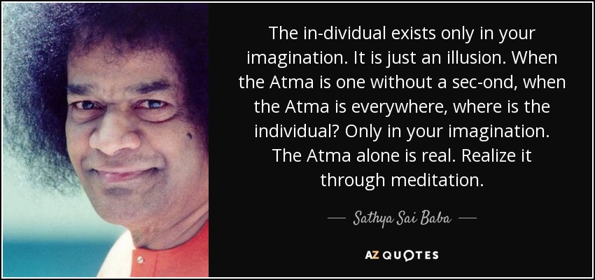 The in­dividual exists only in your imagination. It is just an illusion. When the Atma is one without a sec­ond, when the Atma is everywhere, where is the individual? Only in your imagination. The Atma alone is real. Realize it through meditation. - Sathya Sai Baba
