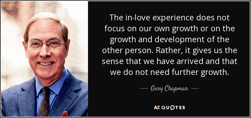 The in-love experience does not focus on our own growth or on the growth and development of the other person. Rather, it gives us the sense that we have arrived and that we do not need further growth. - Gary Chapman