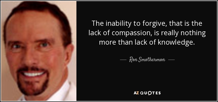 The inability to forgive, that is the lack of compassion, is really nothing more than lack of knowledge. - Ron Smothermon
