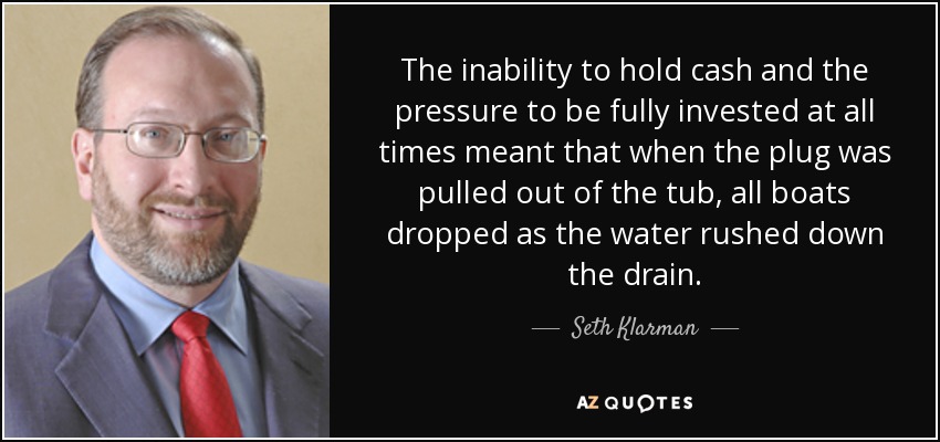 The inability to hold cash and the pressure to be fully invested at all times meant that when the plug was pulled out of the tub, all boats dropped as the water rushed down the drain. - Seth Klarman