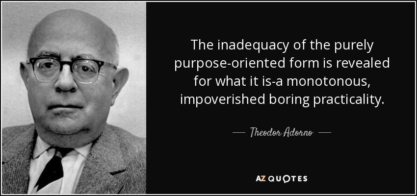 The inadequacy of the purely purpose-oriented form is revealed for what it is-a monotonous, impoverished boring practicality. - Theodor Adorno