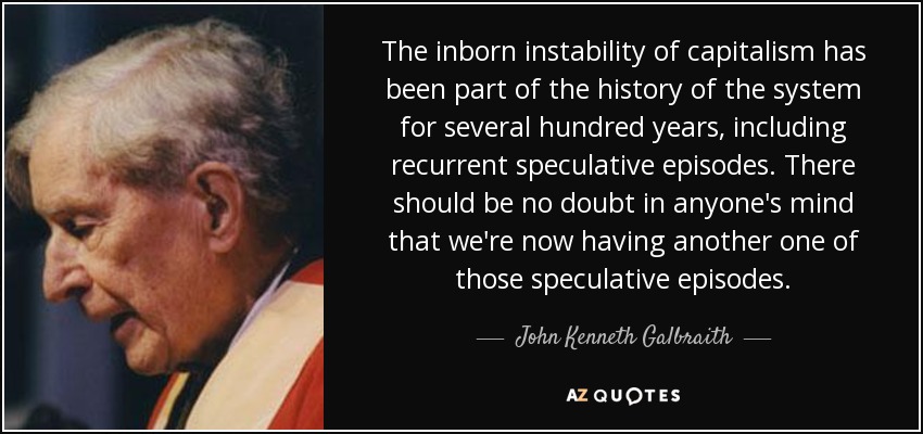 The inborn instability of capitalism has been part of the history of the system for several hundred years, including recurrent speculative episodes. There should be no doubt in anyone's mind that we're now having another one of those speculative episodes. - John Kenneth Galbraith