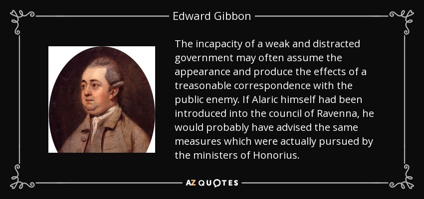 The incapacity of a weak and distracted government may often assume the appearance and produce the effects of a treasonable correspondence with the public enemy. If Alaric himself had been introduced into the council of Ravenna, he would probably have advised the same measures which were actually pursued by the ministers of Honorius. - Edward Gibbon