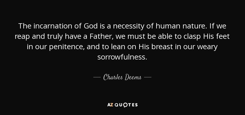 The incarnation of God is a necessity of human nature. If we reap and truly have a Father, we must be able to clasp His feet in our penitence, and to lean on His breast in our weary sorrowfulness. - Charles Deems