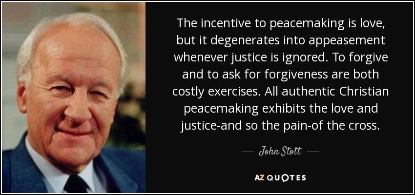 The incentive to peacemaking is love, but it degenerates into appeasement whenever justice is ignored. To forgive and to ask for forgiveness are both costly exercises. All authentic Christian peacemaking exhibits the love and justice-and so the pain-of the cross. - John Stott