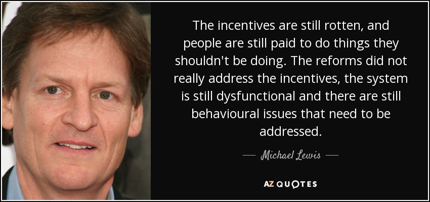 The incentives are still rotten, and people are still paid to do things they shouldn't be doing. The reforms did not really address the incentives, the system is still dysfunctional and there are still behavioural issues that need to be addressed. - Michael Lewis