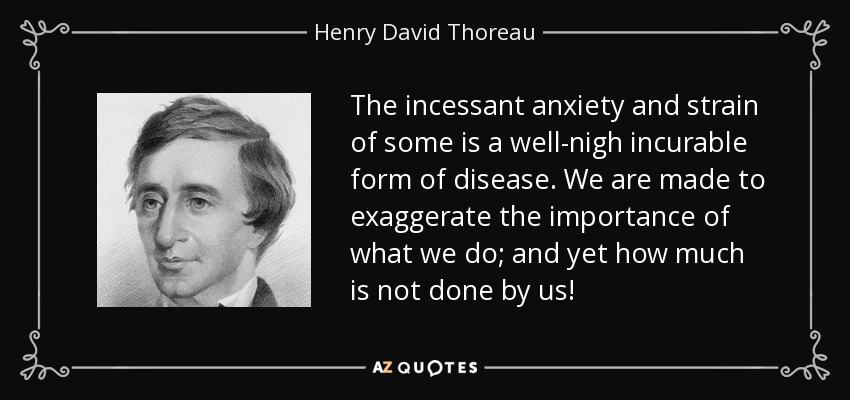 The incessant anxiety and strain of some is a well-nigh incurable form of disease. We are made to exaggerate the importance of what we do; and yet how much is not done by us! - Henry David Thoreau