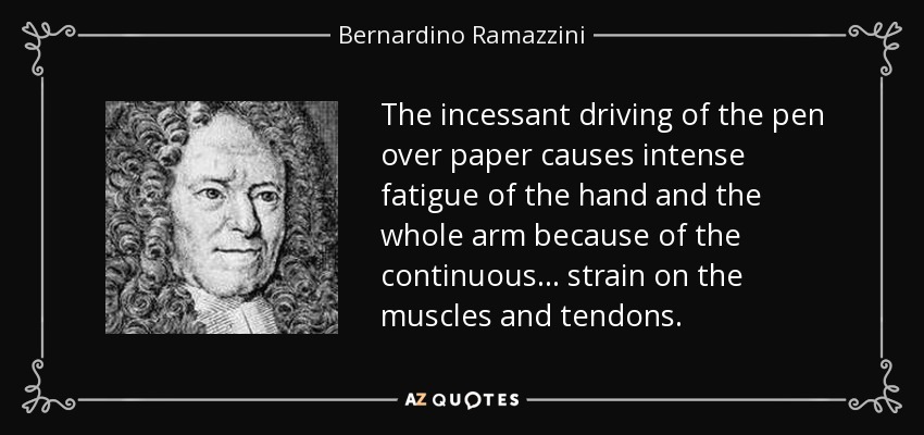 The incessant driving of the pen over paper causes intense fatigue of the hand and the whole arm because of the continuous ... strain on the muscles and tendons. - Bernardino Ramazzini