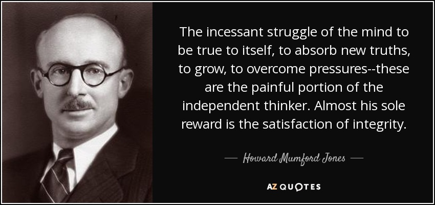 The incessant struggle of the mind to be true to itself, to absorb new truths, to grow, to overcome pressures--these are the painful portion of the independent thinker. Almost his sole reward is the satisfaction of integrity. - Howard Mumford Jones