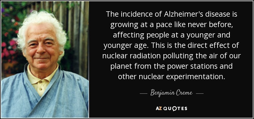 The incidence of Alzheimer's disease is growing at a pace like never before, affecting people at a younger and younger age. This is the direct effect of nuclear radiation polluting the air of our planet from the power stations and other nuclear experimentation. - Benjamin Creme