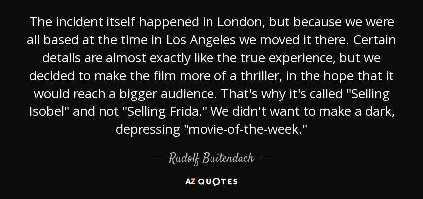 The incident itself happened in London, but because we were all based at the time in Los Angeles we moved it there. Certain details are almost exactly like the true experience, but we decided to make the film more of a thriller, in the hope that it would reach a bigger audience. That's why it's called 