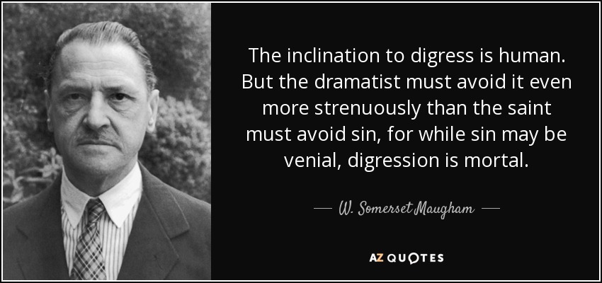 The inclination to digress is human. But the dramatist must avoid it even more strenuously than the saint must avoid sin, for while sin may be venial, digression is mortal. - W. Somerset Maugham