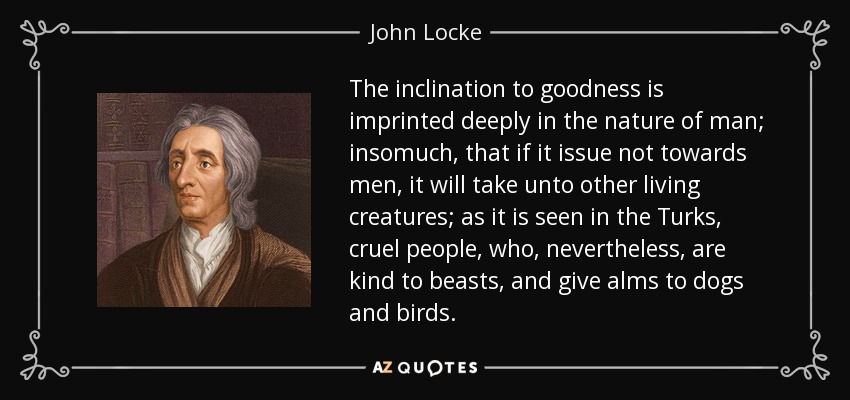 The inclination to goodness is imprinted deeply in the nature of man; insomuch, that if it issue not towards men, it will take unto other living creatures; as it is seen in the Turks, cruel people, who, nevertheless, are kind to beasts, and give alms to dogs and birds. - John Locke