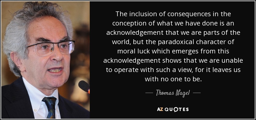 The inclusion of consequences in the conception of what we have done is an acknowledgement that we are parts of the world, but the paradoxical character of moral luck which emerges from this acknowledgement shows that we are unable to operate with such a view, for it leaves us with no one to be. - Thomas Nagel