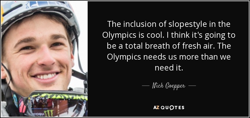 The inclusion of slopestyle in the Olympics is cool. I think it's going to be a total breath of fresh air. The Olympics needs us more than we need it. - Nick Goepper