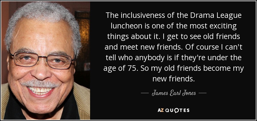 The inclusiveness of the Drama League luncheon is one of the most exciting things about it. I get to see old friends and meet new friends. Of course I can't tell who anybody is if they're under the age of 75. So my old friends become my new friends. - James Earl Jones