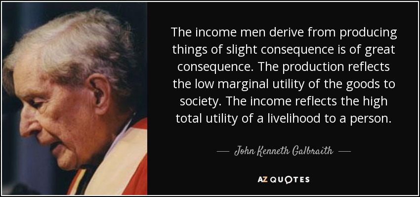The income men derive from producing things of slight consequence is of great consequence. The production reflects the low marginal utility of the goods to society. The income reflects the high total utility of a livelihood to a person. - John Kenneth Galbraith