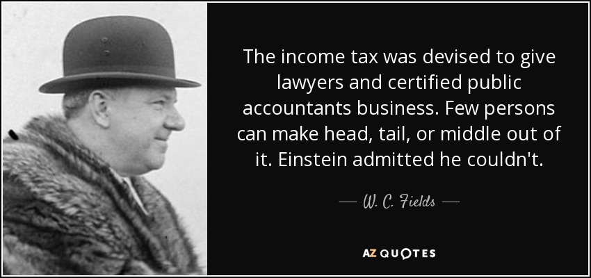 The income tax was devised to give lawyers and certified public accountants business. Few persons can make head, tail, or middle out of it. Einstein admitted he couldn't. - W. C. Fields