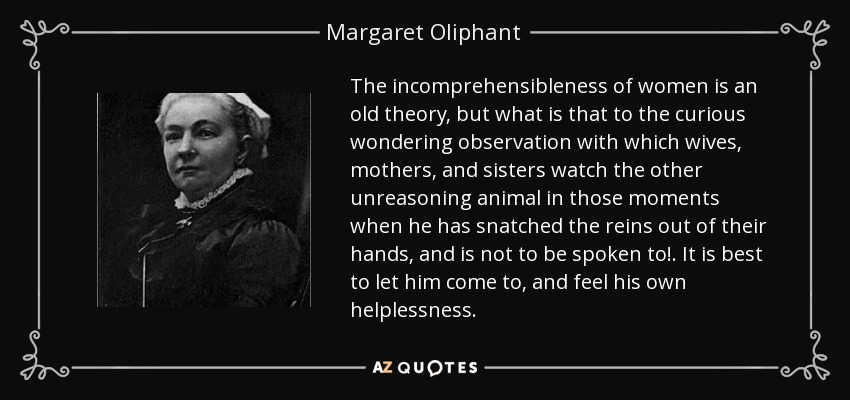 The incomprehensibleness of women is an old theory, but what is that to the curious wondering observation with which wives, mothers, and sisters watch the other unreasoning animal in those moments when he has snatched the reins out of their hands, and is not to be spoken to! . It is best to let him come to, and feel his own helplessness. - Margaret Oliphant