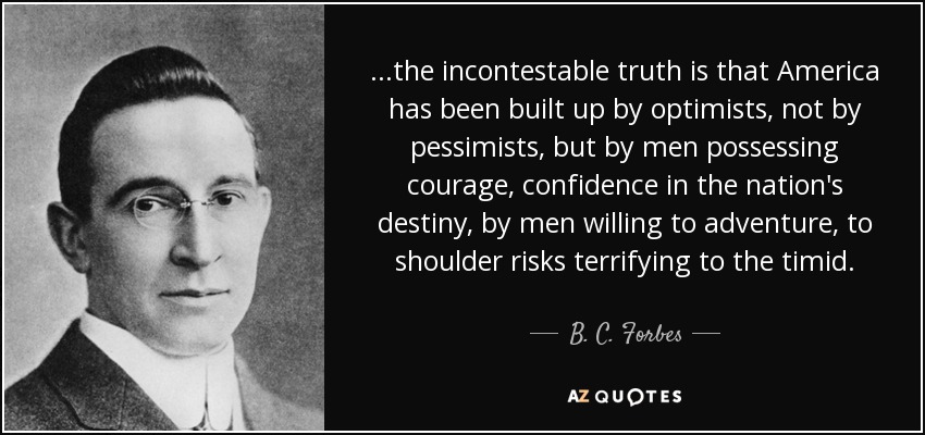 ...the incontestable truth is that America has been built up by optimists, not by pessimists, but by men possessing courage, confidence in the nation's destiny, by men willing to adventure, to shoulder risks terrifying to the timid. - B. C. Forbes