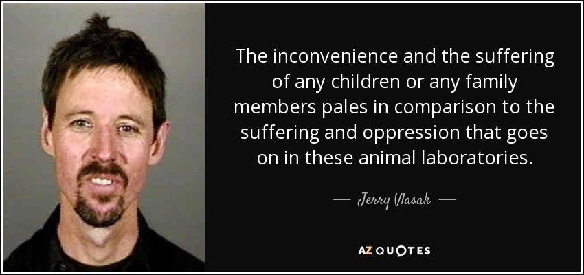 The inconvenience and the suffering of any children or any family members pales in comparison to the suffering and oppression that goes on in these animal laboratories. - Jerry Vlasak