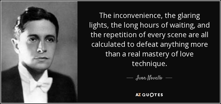 The inconvenience, the glaring lights, the long hours of waiting, and the repetition of every scene are all calculated to defeat anything more than a real mastery of love technique. - Ivor Novello