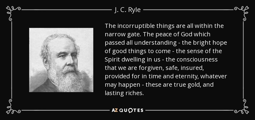 The incorruptible things are all within the narrow gate. The peace of God which passed all understanding - the bright hope of good things to come - the sense of the Spirit dwelling in us - the consciousness that we are forgiven, safe, insured, provided for in time and eternity, whatever may happen - these are true gold, and lasting riches. - J. C. Ryle