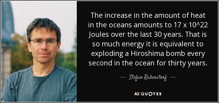 The increase in the amount of heat in the oceans amounts to 17 x 10^22 Joules over the last 30 years. That is so much energy it is equivalent to exploding a Hiroshima bomb every second in the ocean for thirty years. - Stefan Rahmstorf
