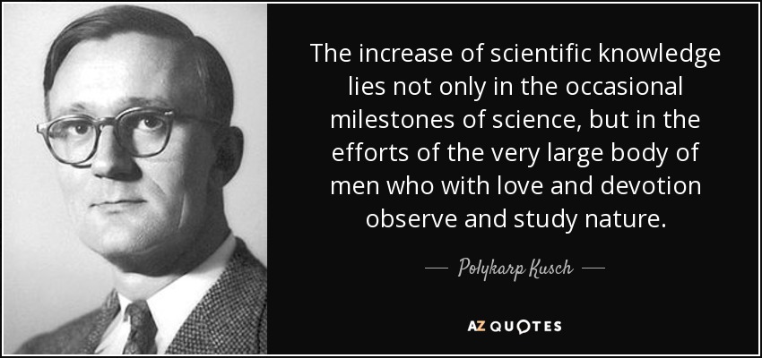 The increase of scientific knowledge lies not only in the occasional milestones of science, but in the efforts of the very large body of men who with love and devotion observe and study nature. - Polykarp Kusch