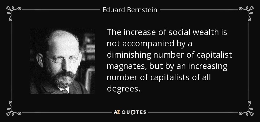 The increase of social wealth is not accompanied by a diminishing number of capitalist magnates, but by an increasing number of capitalists of all degrees. - Eduard Bernstein
