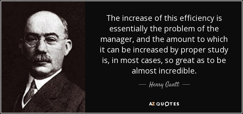 The increase of this efficiency is essentially the problem of the manager, and the amount to which it can be increased by proper study is, in most cases, so great as to be almost incredible. - Henry Gantt