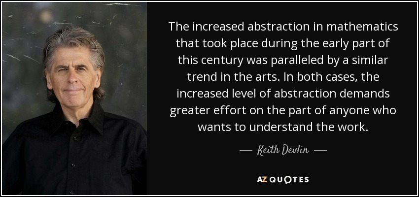 The increased abstraction in mathematics that took place during the early part of this century was paralleled by a similar trend in the arts. In both cases, the increased level of abstraction demands greater effort on the part of anyone who wants to understand the work. - Keith Devlin