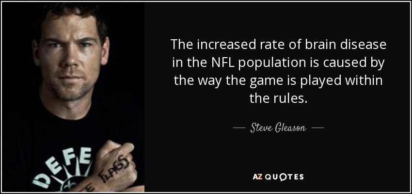 The increased rate of brain disease in the NFL population is caused by the way the game is played within the rules. - Steve Gleason