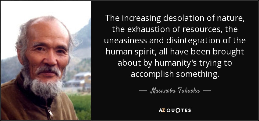 The increasing desolation of nature, the exhaustion of resources, the uneasiness and disintegration of the human spirit, all have been brought about by humanity's trying to accomplish something. - Masanobu Fukuoka