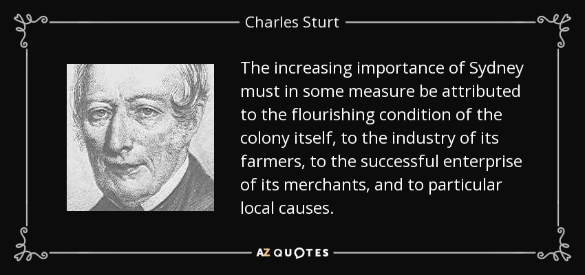 The increasing importance of Sydney must in some measure be attributed to the flourishing condition of the colony itself, to the industry of its farmers, to the successful enterprise of its merchants, and to particular local causes. - Charles Sturt