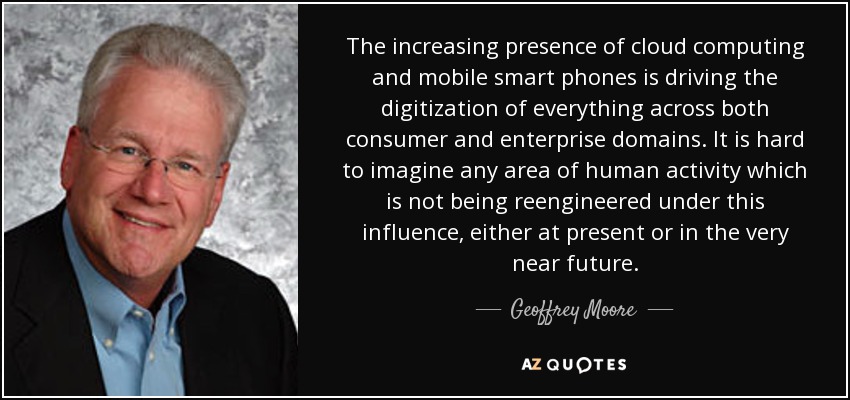 The increasing presence of cloud computing and mobile smart phones is driving the digitization of everything across both consumer and enterprise domains. It is hard to imagine any area of human activity which is not being reengineered under this influence, either at present or in the very near future. - Geoffrey Moore