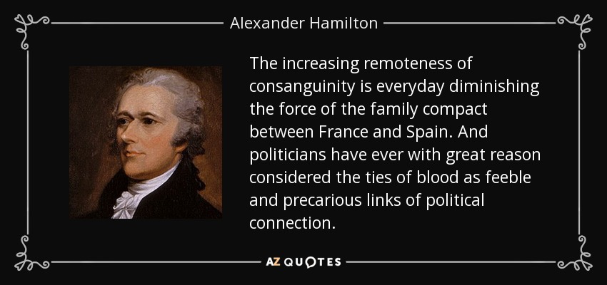 The increasing remoteness of consanguinity is everyday diminishing the force of the family compact between France and Spain. And politicians have ever with great reason considered the ties of blood as feeble and precarious links of political connection. - Alexander Hamilton