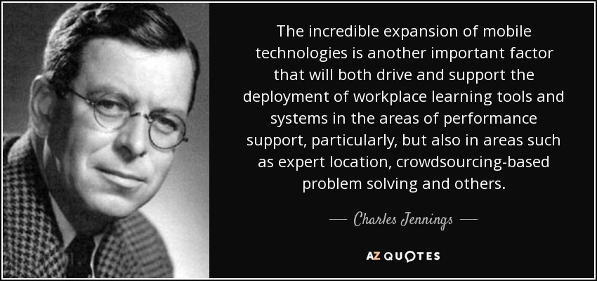 The incredible expansion of mobile technologies is another important factor that will both drive and support the deployment of workplace learning tools and systems in the areas of performance support, particularly, but also in areas such as expert location, crowdsourcing-based problem solving and others. - Charles Jennings