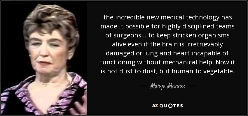 the incredible new medical technology has made it possible for highly disciplined teams of surgeons ... to keep stricken organisms alive even if the brain is irretrievably damaged or lung and heart incapable of functioning without mechanical help. Now it is not dust to dust, but human to vegetable. - Marya Mannes