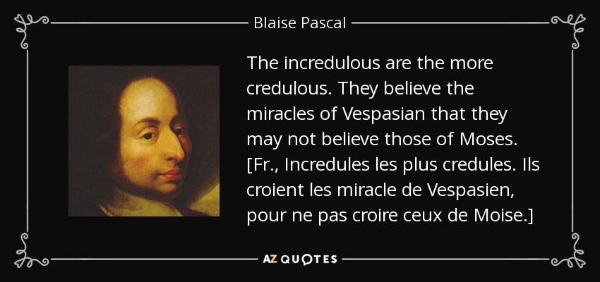 The incredulous are the more credulous. They believe the miracles of Vespasian that they may not believe those of Moses. [Fr., Incredules les plus credules. Ils croient les miracle de Vespasien, pour ne pas croire ceux de Moise.] - Blaise Pascal