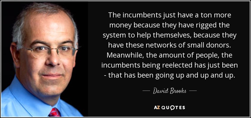 The incumbents just have a ton more money because they have rigged the system to help themselves, because they have these networks of small donors. Meanwhile, the amount of people, the incumbents being reelected has just been - that has been going up and up and up. - David Brooks