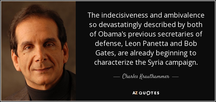 The indecisiveness and ambivalence so devastatingly described by both of Obama's previous secretaries of defense, Leon Panetta and Bob Gates, are already beginning to characterize the Syria campaign. - Charles Krauthammer