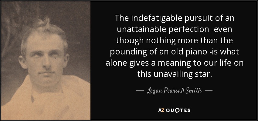The indefatigable pursuit of an unattainable perfection -even though nothing more than the pounding of an old piano -is what alone gives a meaning to our life on this unavailing star. - Logan Pearsall Smith