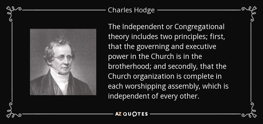 The Independent or Congregational theory includes two principles; first, that the governing and executive power in the Church is in the brotherhood; and secondly, that the Church organization is complete in each worshipping assembly, which is independent of every other. - Charles Hodge
