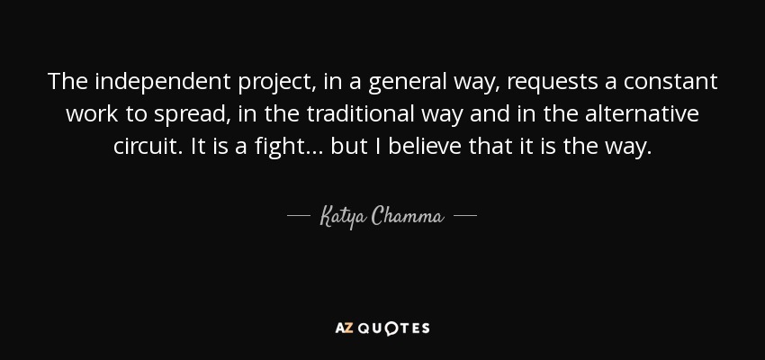 The independent project, in a general way, requests a constant work to spread, in the traditional way and in the alternative circuit. It is a fight... but I believe that it is the way. - Katya Chamma