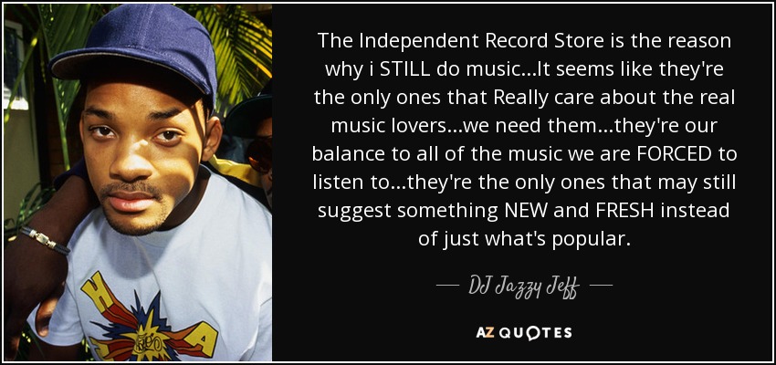 The Independent Record Store is the reason why i STILL do music...It seems like they're the only ones that Really care about the real music lovers...we need them...they're our balance to all of the music we are FORCED to listen to...they're the only ones that may still suggest something NEW and FRESH instead of just what's popular. - DJ Jazzy Jeff