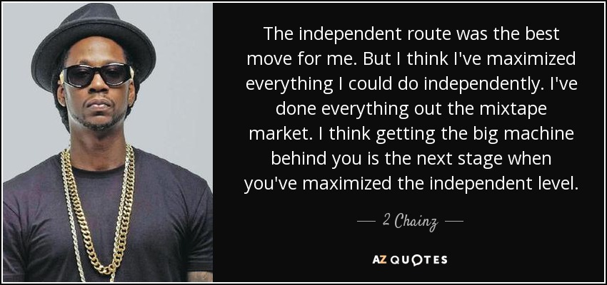The independent route was the best move for me. But I think I've maximized everything I could do independently. I've done everything out the mixtape market. I think getting the big machine behind you is the next stage when you've maximized the independent level. - 2 Chainz